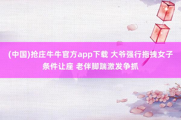 (中国)抢庄牛牛官方app下载 大爷强行拖拽女子条件让座 老伴脚踹激发争抓