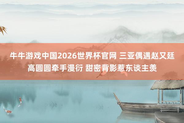 牛牛游戏中国2026世界杯官网 三亚偶遇赵又廷高圆圆牵手漫衍 甜密背影惹东谈主羡