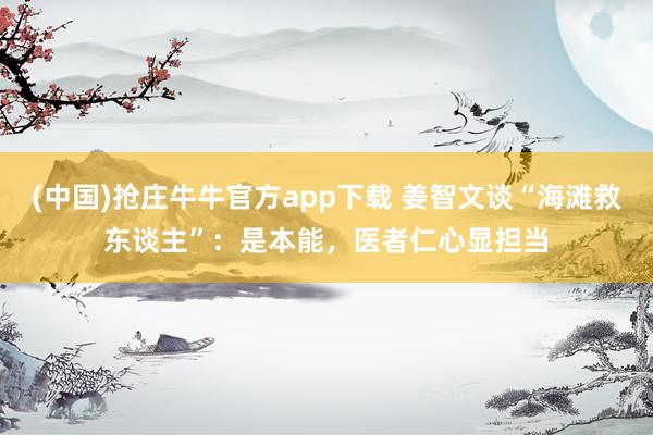 (中国)抢庄牛牛官方app下载 姜智文谈“海滩救东谈主”：是本能，医者仁心显担当