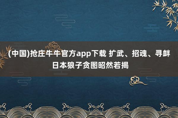 (中国)抢庄牛牛官方app下载 扩武、招魂、寻衅 日本狼子贪图昭然若揭