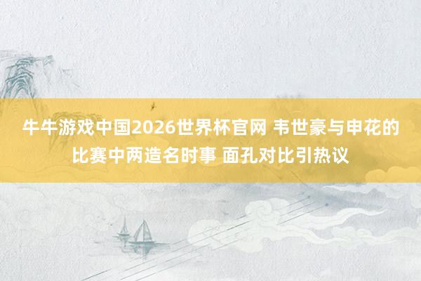 牛牛游戏中国2026世界杯官网 韦世豪与申花的比赛中两造名时事 面孔对比引热议