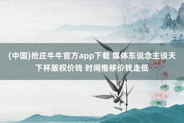 (中国)抢庄牛牛官方app下载 媒体东说念主谈天下杯版权价钱 时间推移价钱走低