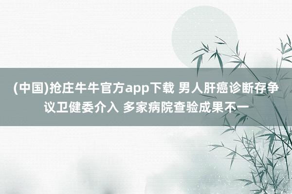 (中国)抢庄牛牛官方app下载 男人肝癌诊断存争议卫健委介入 多家病院查验成果不一