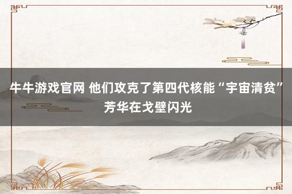 牛牛游戏官网 他们攻克了第四代核能“宇宙清贫” 芳华在戈壁闪光