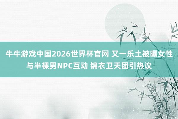 牛牛游戏中国2026世界杯官网 又一乐土被曝女性与半裸男NPC互动 锦衣卫天团引热议