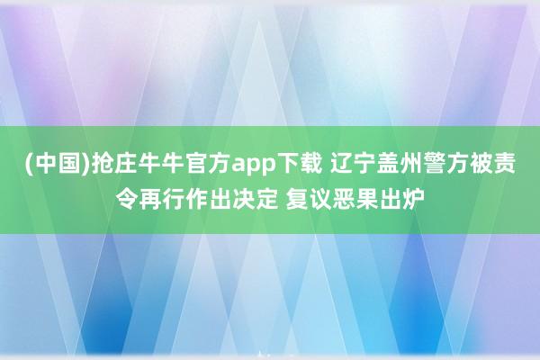 (中国)抢庄牛牛官方app下载 辽宁盖州警方被责令再行作出决定 复议恶果出炉