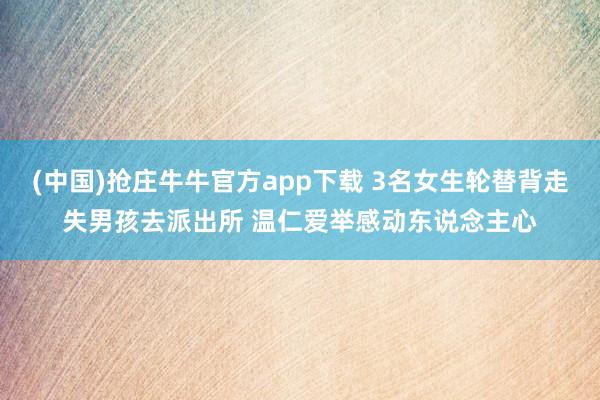 (中国)抢庄牛牛官方app下载 3名女生轮替背走失男孩去派出所 温仁爱举感动东说念主心