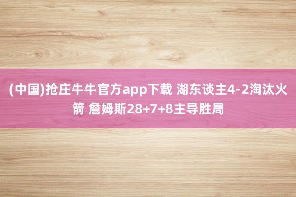 (中国)抢庄牛牛官方app下载 湖东谈主4-2淘汰火箭 詹姆斯28+7+8主导胜局