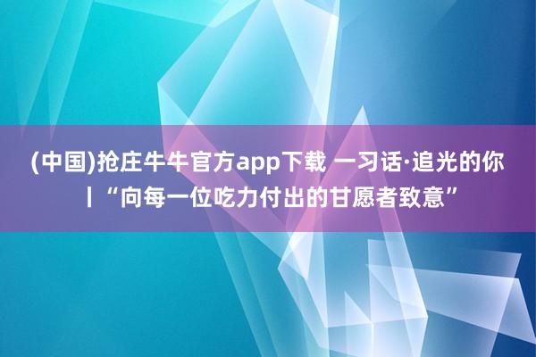 (中国)抢庄牛牛官方app下载 一习话·追光的你丨“向每一位吃力付出的甘愿者致意”