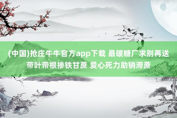 (中国)抢庄牛牛官方app下载 最暖糖厂求别再送带叶带根掺铁甘蔗 爱心死力助销滞蔗