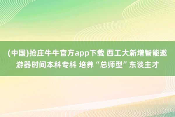 (中国)抢庄牛牛官方app下载 西工大新增智能遨游器时间本科专科 培养“总师型”东谈主才