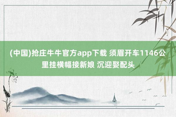 (中国)抢庄牛牛官方app下载 须眉开车1146公里挂横幅接新娘 沉迎娶配头