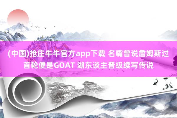 (中国)抢庄牛牛官方app下载 名嘴曾说詹姆斯过首轮便是GOAT 湖东谈主晋级续写传说