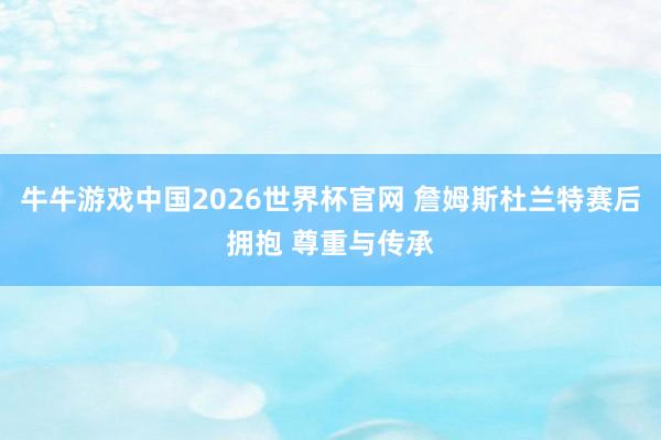牛牛游戏中国2026世界杯官网 詹姆斯杜兰特赛后拥抱 尊重与传承