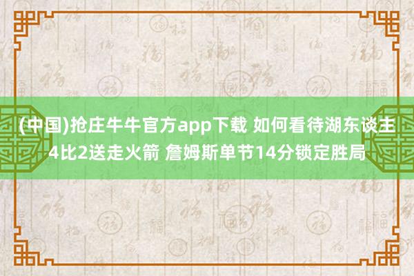 (中国)抢庄牛牛官方app下载 如何看待湖东谈主4比2送走火箭 詹姆斯单节14分锁定胜局