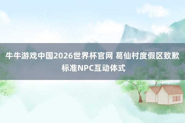 牛牛游戏中国2026世界杯官网 葛仙村度假区致歉 标准NPC互动体式