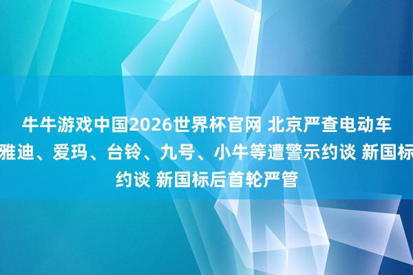 牛牛游戏中国2026世界杯官网 北京严查电动车不法改装，雅迪、爱玛、台铃、九号、小牛等遭警示约谈 新国标后首轮严管
