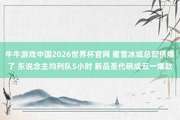牛牛游戏中国2026世界杯官网 蜜雪冰城总部挤爆了 东说念主均列队5小时 新品圣代碗成五一爆款