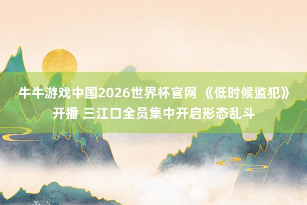 牛牛游戏中国2026世界杯官网 《低时候监犯》开播 三江口全员集中开启形态乱斗