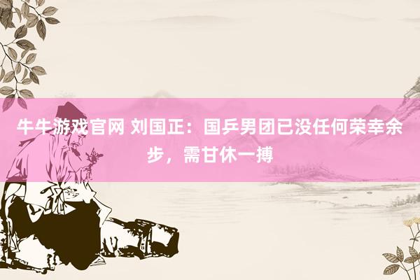 牛牛游戏官网 刘国正：国乒男团已没任何荣幸余步，需甘休一搏