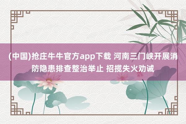 (中国)抢庄牛牛官方app下载 河南三门峡开展消防隐患排查整治举止 招揽失火劝诫