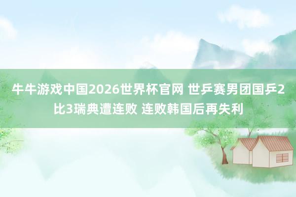 牛牛游戏中国2026世界杯官网 世乒赛男团国乒2比3瑞典遭连败 连败韩国后再失利