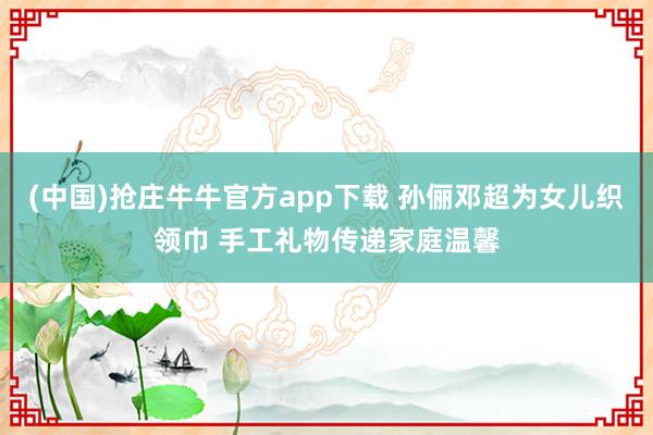 (中国)抢庄牛牛官方app下载 孙俪邓超为女儿织领巾 手工礼物传递家庭温馨