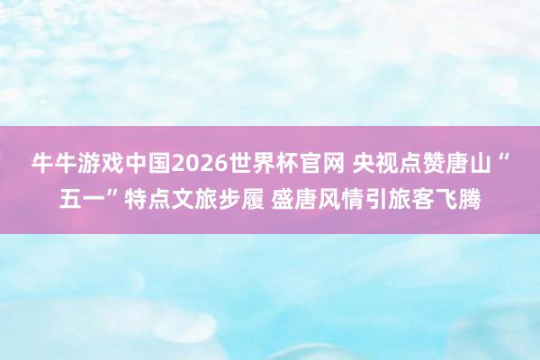 牛牛游戏中国2026世界杯官网 央视点赞唐山“五一”特点文旅步履 盛唐风情引旅客飞腾
