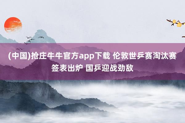 (中国)抢庄牛牛官方app下载 伦敦世乒赛淘汰赛签表出炉 国乒迎战劲敌