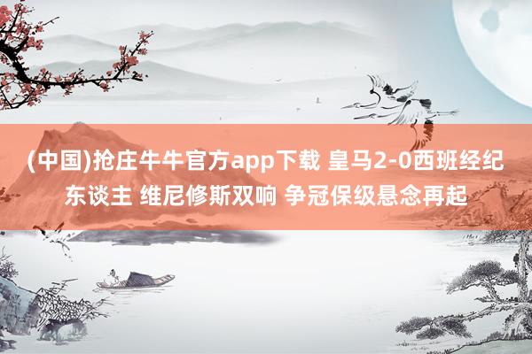 (中国)抢庄牛牛官方app下载 皇马2-0西班经纪东谈主 维尼修斯双响 争冠保级悬念再起