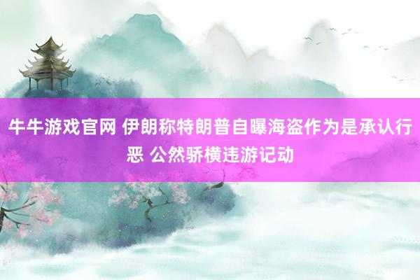 牛牛游戏官网 伊朗称特朗普自曝海盗作为是承认行恶 公然骄横违游记动