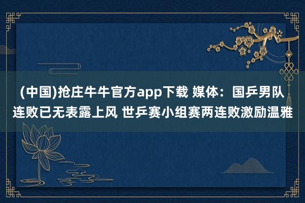 (中国)抢庄牛牛官方app下载 媒体:国乒男队连败已无表露上风 世乒赛小组赛两连败激励温雅