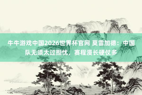 牛牛游戏中国2026世界杯官网 莫雷加德：中国队无须太过担忧，赛程漫长硬仗多