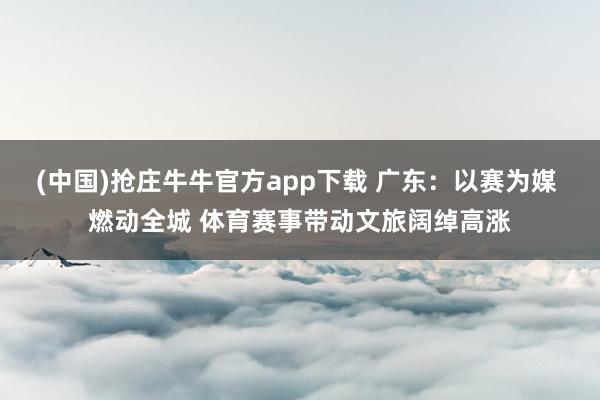 (中国)抢庄牛牛官方app下载 广东:以赛为媒 燃动全城 体育赛事带动文旅阔绰高涨
