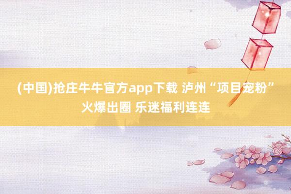 (中国)抢庄牛牛官方app下载 泸州“项目宠粉”火爆出圈 乐迷福利连连