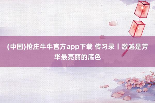 (中国)抢庄牛牛官方app下载 传习录丨激越是芳华最亮丽的底色