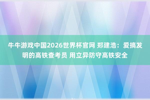 牛牛游戏中国2026世界杯官网 郑建浩：爱搞发明的高铁查考员 用立异防守高铁安全
