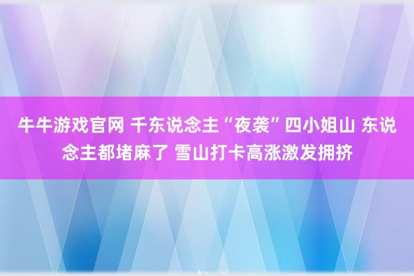 牛牛游戏官网 千东说念主“夜袭”四小姐山 东说念主都堵麻了 雪山打卡高涨激发拥挤
