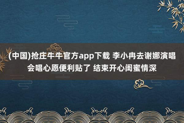 (中国)抢庄牛牛官方app下载 李小冉去谢娜演唱会唱心愿便利贴了 结束开心闺蜜情深