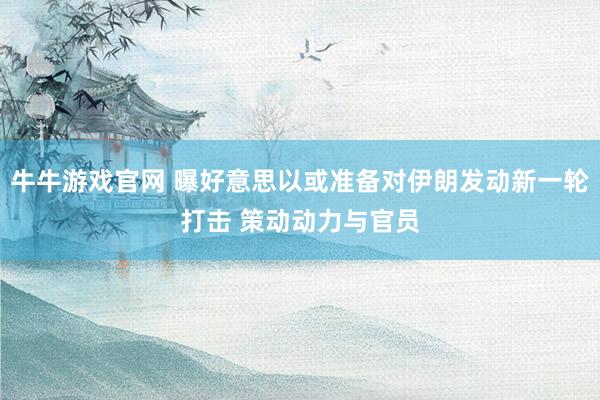 牛牛游戏官网 曝好意思以或准备对伊朗发动新一轮打击 策动动力与官员