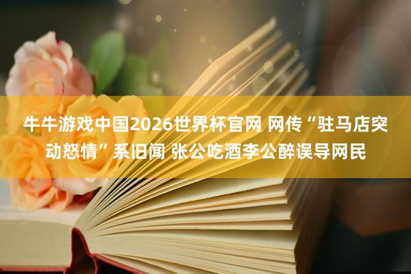 牛牛游戏中国2026世界杯官网 网传“驻马店突动怒情”系旧闻 张公吃酒李公醉误导网民