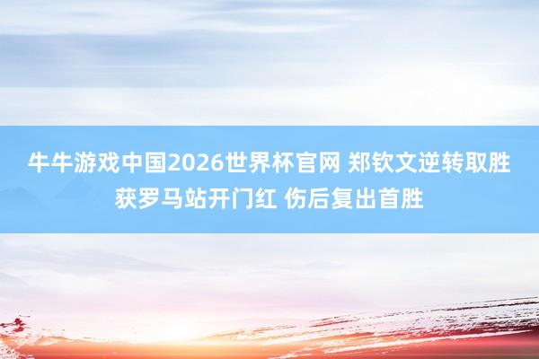 牛牛游戏中国2026世界杯官网 郑钦文逆转取胜获罗马站开门红 伤后复出首胜