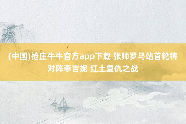 (中国)抢庄牛牛官方app下载 张帅罗马站首轮将对阵李吉妮 红土复仇之战