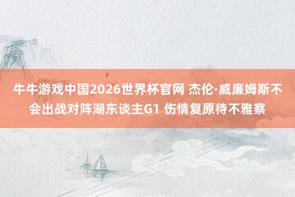 牛牛游戏中国2026世界杯官网 杰伦·威廉姆斯不会出战对阵湖东谈主G1 伤情复原待不雅察