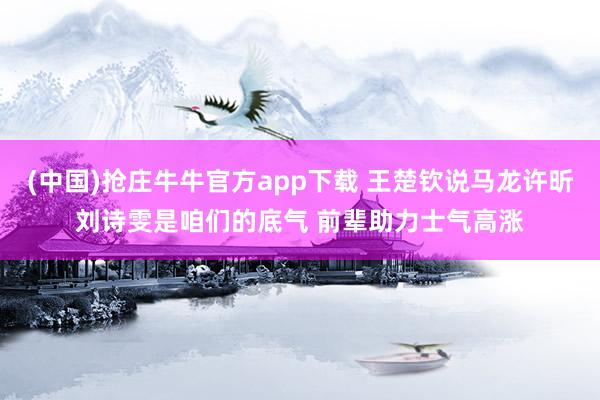 (中国)抢庄牛牛官方app下载 王楚钦说马龙许昕刘诗雯是咱们的底气 前辈助力士气高涨
