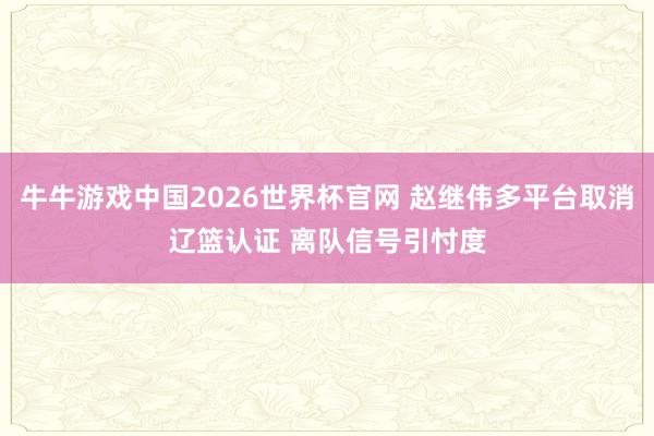 牛牛游戏中国2026世界杯官网 赵继伟多平台取消辽篮认证 离队信号引忖度