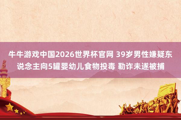 牛牛游戏中国2026世界杯官网 39岁男性嫌疑东说念主向5罐婴幼儿食物投毒 勒诈未遂被捕