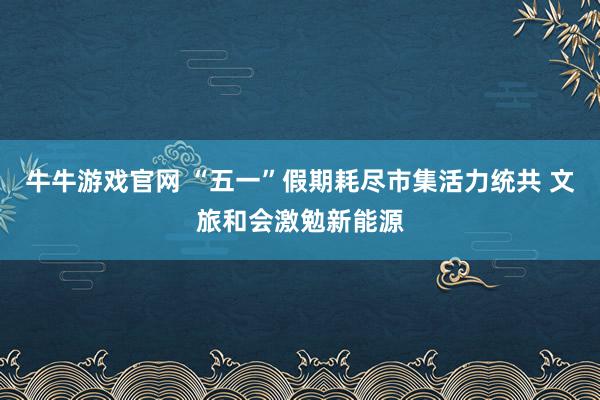 牛牛游戏官网 “五一”假期耗尽市集活力统共 文旅和会激勉新能源