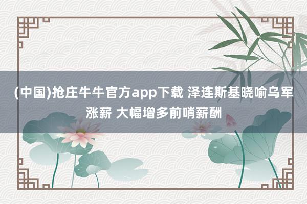 (中国)抢庄牛牛官方app下载 泽连斯基晓喻乌军涨薪 大幅增多前哨薪酬