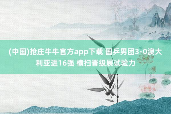 (中国)抢庄牛牛官方app下载 国乒男团3-0澳大利亚进16强 横扫晋级展试验力